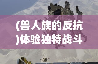 (兽人族的反抗)体验独特战斗技巧：《兽人的反击手游版》下极致战役PK热血上线