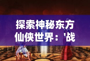 探索神秘东方仙侠世界：'战仙传至尊版'游戏对于角色开发、任务挑战的全新解读