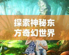 探索神秘东方奇幻世界：哪款手机软件有《三生三誓青丘传》游戏体验