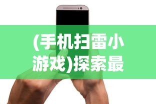 (手机扫雷小游戏)探索最佳移动体验：为手机扫雷游戏选择何种APP更适合你