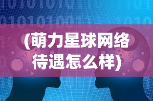 (萌力星球网络待遇怎么样)深度了解萌力星球：创新科技公司探索AI与儿童教育的新边界