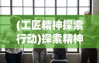 (工匠精神探索行动)探索精神与创新力：从工匠与旅人角色中追寻成功的理念与路径