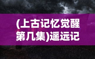 (上古记忆觉醒第几集)遥远记忆觉醒：上古启示录第一季深度解读与主角角色变迁复盘