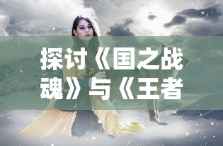 探讨《国之战魂》与《王者荣耀》相似性的相关细节:从角色设计到战斗机制的精彩比较