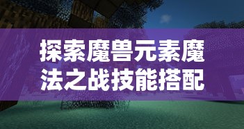 探索魔兽元素魔法之战技能搭配：如何有效运用不同元素魔法提升战斗力